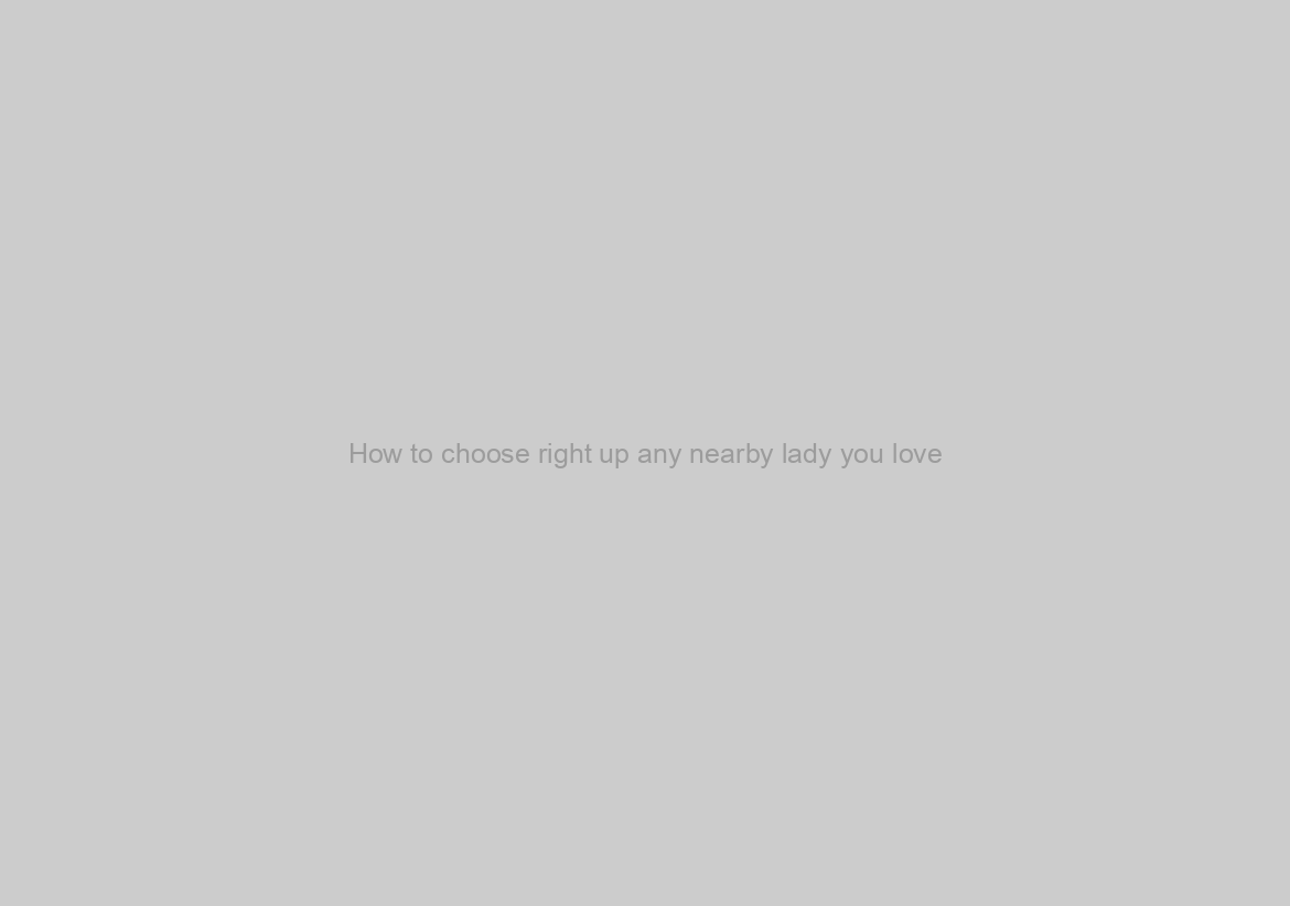 How to choose right up any nearby lady you love